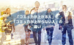 「コミュ力が上がる人」と「コミュ力が上がらない人」の違い２選