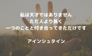 私は天才ではありません。 ただ人より長く一つのことと付き合ってきただけです【アインシュタインの名言】