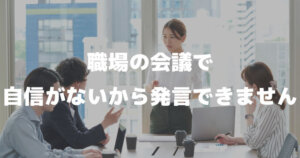 「職場の会議で自信がないから発言できません。意見を求められると固まることがあります。」