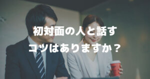 「仕事で初対面の人と会うこともあるのですが、初対面の人と話すコツはありますか？」