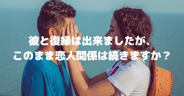彼と復縁は出来ましたが、このまま恋人関係は続きますか?
